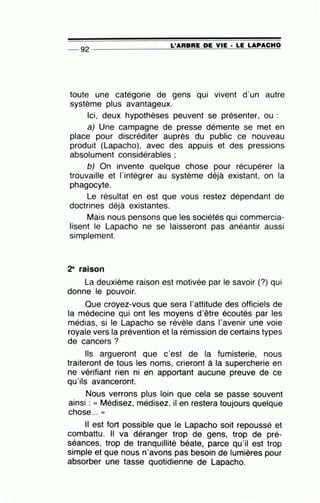 L'ARBRE DE VIE · LE LAPACHO-- 92 --------------~~==~~~~~~~====
toute une catégorie de gens qui vivent d'un autre
système plus avantageux.
Ici, deux hypothèses peuvent se présenter, ou :
a) Une campagne de presse démente se met en
place pour discréditer auprès du public ce nouveau
produit (Lapacho), avec des appuis et des pressions
absolument considérables ;
b) On invente quelque chose pour récupérer la
trouvaille et l'intégrer au système déjà existant, on la
phagocyte.
Le résultat en est que vous restez dépendant de
doctrines déjà existantes.
Mais nous pensons que les sociétés qui commercia-
lisent le Lapacho ne se laisseront pas anéantir aussi
simplement.
2- raison
La deuxième raison est motivée par le savoir (?) qui
donne le pouvoir.
Que croyez-vous que sera l'attitude des officiels de
la médecine qui ont les moyens d'être écoutés par les
médias, si le Lapacho se révèle dans l'avenir une voie
royale vers la prévention et la rémission de certains types
de cancers?
Ils argueront que c'est de la fumisterie, nous
traiteront de tous les noms, crieront à la supercherie en
ne vérifiant rien ni en apportant aucune preuve de ce
qu'ils avanceront.
Nous verrons plus loin que cela se passe souvent
ainsi : « Médisez, médisez, il en restera toujours quelque
chose... ))
Il est fort possible que le Lapacho soit repoussé et
combattu. Il va déranger trop de gens, trop de pré-
séances, trop de tranquillité béate, parce qu'il est trop
simple et que nous n'avons pas besoin de lumières pour
absorber une tasse quotidienne de Lapacho.
 