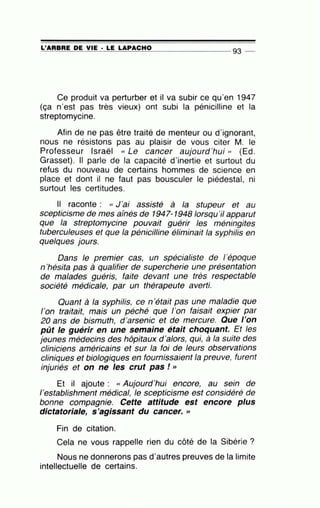 =L~'A=R=B~R=E~D=E~V~IE~· =L=E~L=A=P=A=C=H=0~-------------- 93 --
Ce produit va perturber et il va subir ce qu'en 1947
(ça n'est pas très vieux) ont subi la pénicilline et la
streptomycine.
Afin de ne pas être traité de menteur ou d'ignorant,
nous ne résistons pas au plaisir de vous citer M. le
Professeur Israël cc Le cancer aujourd'hui » (Ed.
Grasset). Il parle de la capacité d'inertie et surtout du
refus du nouveau de certains hommes de science en
place et dont il ne faut pas bousculer le piédestal, ni
surtout les certitudes.
Il raconte : cc J'ai assisté à la stupeur et au
scepticisme de mes aÎnés de 1947-1948 lorsqu 'il apparut
que la streptomycine pouvait guérir les méningites
tuberculeuses et que la pénicilline éliminait la syphilis en
quelques jours.
Dans le premier cas, un spécialiste de 1'époque
n 'hésita pas à qualifier de supercherie une présentation
de malades guéris, faite devant une très respectable
société médicale, par un thérapeute averti..
Quant à la syphilis, ce n'était pas une maladie que
1'on traitait, mais un péché que l'on faisait expier par
20 ans de bismuth, d'arsenic et de mercure. Que l'on
pût le guérir en une semaine était choquant. Et les
jeunes médecins des hôpitaux d 'alors, qui, à la suite des
cliniciens américains et sur la foi de leurs observations
cliniques et biologiques en fournissaient la preuve, furent
injuriés et on ne les crut pas ! »
Et il ajoute : cc Aujourd'hui encore, au sein de
1'establishment médical, le scepticisme est considéré de
bonne compagnie. Cette attitude est encore plus
dictatoriale, s'agissant du cancer. »
Fin de citation.
Cela ne vous rappelle rien du côté de la Sibérie ?
Nous ne donnerons pas d'autres preuves de la limite
intellectuelle de certains.
 