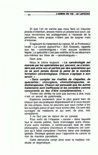 -- 94 ----------------=L~'A~R=B~R=E~D~E~V~IE~·=L:E~L=A~P~A~C~H~O
Et que l'on ne vienne pas nous faire un mauvais
procès d'intention, encore moins un procès tout court, car
nous renverrions les protagonistes à l'épisode de la
pénicilline, notre propos n'étant pas de soigner mais
d'informer.
S'agissant du traitement du cancer, M. le Professeur
Israël cc Le cancer aujourd'hui» (Ed. Grasset), rappelle
que les « cancérologues » n'ont aucune existence
légale. La spécialité n'est pas codifiée et ils se décernent
eux-mêmes les titres de « cancérologues ».
Dont acte.
Nous le citons toujours : « La cancérologie est
exercée par les spécialistes qui, souvent, ne s'enten-
dent pas entre eux et parfois par des spécialistes qui
ne se sont jamais donné la peine de la moindre
formation cancérologique. Chacun s'agrippe à son
•
SaVOir.»
« Sans compter les rivalités de chapelles, de
spécialités : chirurgiens, chimiothérapeutes, ra-
diothérapeutes. Chacun est persuadé que les autres
traitements sont Inefficaces et les considère comme
concurrents au /leu d'être complémentaires.»
Toutes ces vérités ne sont pas bonnes à dire, mais
c'est un secret de polichinelle.
Espérons seulement, pour le plus grand bien de
chacun que ces pratiques disparaissent et si vous doutez
de nos propos, nous ne pouvons que vous inviter à lire
les ouvrages parus et que nous avons cités. Ce sont des
ouvrages de médecins et qui sont, de plus, très
compétents.
Il ne faut pas se réjouir de ce constat.
Pour sortir de l'impasse « cancer » dans laquelle
tout le monde piétine, faute d'envisager autre chose,
d'une autre manière, à contre-courant total de cette
philosophie, certains chercheurs et médecins ont com-
pris qu'il fallait considérer l'homme dans une stratégie
globale. Stratégie globale pour l'approche du cancer et
non de manière parcellaire.
Cette démarche rompt ainsi avec la tradition mé-
dicale et dogmatique.
 