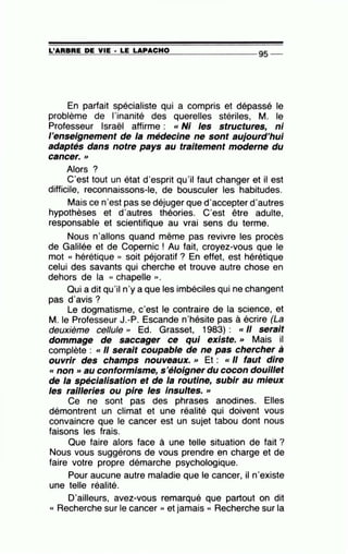 =L'~A=R=B=R=E~D~E~V=IE~· =L=E ~LA~P=A~C=H~0---------------- 95 --
En parfait spécialiste qui a compris et dépassé le
problème de l'inanité des querelles stériles, M. le
Professeur Israël affirme : «Ni les structures, ni
l'enseignement de la médecine ne sont aujourd'hui
adaptés dans notre pays au traitement moderne du
cancer.>>
Alors ?
C'est tout un état d'esprit qu'il faut changer et il est
difficile, reconnaissons-le, de bousculer les habitudes.
Mais ce n'est pas se déjuger que d'accepter d'autres
hypothèses et d'autres théories. C'est être adulte,
responsable et scientifique au vrai sens du terme.
Nous n'allons quand même pas revivre ies procès
de Galilée et de Copernic ! Au fait, croyez-vous que le
mot « hérétique » soit péjoratif ? En effet, est hérétique
celui des savants qui cherche et trouve autre chose en
dehors de la « chapelle » .
Qui a dit qu'il n'y a que les imbéciles qui ne changent
pas d'avis ?
Le dogmatisme, c'est le contraire de la science, et
M. le Professeur J.-P. Escande n'hésite pas à écrire (La
deuxième cellule " Ed. Grasset, 1983) : «Il serait
dommage de saccager ce qui existe. » Mais il
complète : « Il serait coupable de ne pas chercher à
ouvrir des champs nouveaux. >> Et : « Il faut dire
« non »au conformisme, s'éloigner du cocon douillet
de la spécialisation et de la routine, subir au mieux
les railleries ou pire·les Insultes. »
Ce ne sont pas des phrases anodines. Elles
démontrent un climat et une réalité qui doivent vous
convaincre que le cancer est un sujet tabou dont nous
faisons les frais.
Que faire alors face à une telle situation de fait ?
Nous vous suggérons de vous prendre en charge et de
faire votre propre démarche psychologique.
Pour aucune autre maladie que le cancer, il n'existe
une telle réalité.
D'ailleurs, avez-vous remarqué que partout on dit
« Recherche sur le cancer )) et jamais « Recherche sur la
 