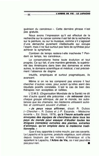 L'ARBRE DE VIE • LE LAPACHO-- 96 ----------------~====~~~~~==~~
guérison du cancéreux ». Cette dernière phrase n'est
pas gratuite.
Nous avons l'impression qu'il est effectué de la
recherche sur le cancer comme il est fait de la recherche
sur la peinture, ou sur la musique, comme s'il s'agissait
d'une démarche purement intellectuelle qui occupe
1'esprit, mais il ne faut surtout pas faire de synthèse pour
achever la symphonie.
Combien de temps restera-t-elle inachevée ? Pen-
dant ce temps, les cancéreux...
Le conservatisme freine toute évolution et tout
progrès. Ce qui fait, d'une manière générale, la supério-
rité des Américains dans bien des domaines et entre
autres, le domaine scientifique et médical, c'est précisé-
ment 1'absence de dogme
Intuitifs, empiriques et surtout pragmatiques, ils
avancent.
Même si on ne les comprend pas encore il faut
chercher d'autres voies, pour autant qu'elles aient des
résultats positifs constatés. C'est le cas de bien des
thérapies non acceptées et raillées.
L'O.M.S. (Organisation Mondiale de la Santé) ne dit
rien d'autre quand elle préconise « de retrouver dans
chaque groupe ethnique, de par le monde, les subs-
tances que les chamans, les médecins utilisaient autre-
fois et continuent souvent d'utiliser. ''
«Je peux vous affirmer, disait R. Dubos
(« Chercher », R. Dubos et J.-P. Escande, « Médecine
ouverte » , Ed. Stock, 1979), qu'à l'heure actuelle sont
envoyées des équipes de chercheurs dans tous les
pays du monde pour essayer d'étudier toutes les
drogues (remèdes) extraites des plantes, extraites
d'animaux, qu'on emploie dans la m~decine tradi-
tionnelle. >>
Que d'eau apportée à notre moulin, par ces savants.
Le Lapacho et la quinine, produits végétaux, sont utilisés
depuis toujours par les indiens d'Amérique et s'ils
appellent le Lapacho, l'Arbre de Vie, ce n'est peut-être
•
pas pour nen.
 