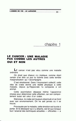 L'ARBRE DE VIE · LE LAPACHO~~~~~~~~~~~--------------- 99 --
____c_h_aQitre 1
LE CANCER : UNE MALADIE
PAS COMME LES AUTRES
OUI ET NON
LE cancer n'est pas vécu comme une maladie
ordinaire
On dirait que chacun s'y implique, comme étant
certain d'en être un jour la victime avec cette terrible
marginalisation qui l'accompagne.
C'est émotionnel. Dans l'inconscient collectif, cette
idée de crabe donne une réalité physique à cette
maladie, depuis qu'Hippocrate l'a comparée à cet
animal.
Cette assimilation dépasse même l'apparence·
choisie pour déterminer cette affection, car son compor-
tement aussi est celui d'un crabe.
Silencieux, le crabe est toujours dissimulé et se fond
avec son environnement. On ne sait jamais où il se
trouve.
Provoquée par la maladie, cette émotion est lourde à
porter. Et le désespoir qui s'y attache, est tel que lorsque
tout l'arsenal des techniques actuelles officielles - a
 