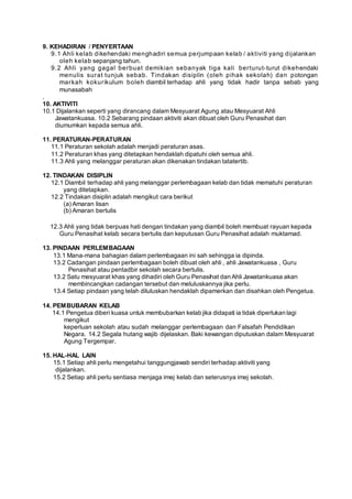 9. KEHADIRAN / PENYERTAAN
9.1 Ahli kelab dikehendaki menghadiri semua perjumpaan kelab / aktiviti yang dijalankan
oleh kelab sepanjang tahun.
9.2 Ahli yang gagal berbuat demikian sebanyak tiga kali berturut-turut dikehendaki
menulis surat tunjuk sebab. Tindakan disiplin (oleh pihak sekolah) dan potongan
markah kokurikulum boleh diambil terhadap ahli yang tidak hadir tanpa sebab yang
munasabah
.
10. AKTIVITI
10.1 Dijalankan seperti yang dirancang dalam Mesyuarat Agung atau Mesyuarat Ahli
Jawatankuasa. 10.2 Sebarang pindaan aktiviti akan dibuat oleh Guru Penasihat dan
diumumkan kepada semua ahli.
11. PERATURAN-PERATURAN
11.1 Peraturan sekolah adalah menjadi peraturan asas.
11.2 Peraturan khas yang ditetapkan hendaklah dipatuhi oleh semua ahli.
11.3 Ahli yang melanggar peraturan akan dikenakan tindakan tatatertib.
12. TINDAKAN DISIPLIN
12.1 Diambil terhadap ahli yang melanggar perlembagaan kelab dan tidak mematuhi peraturan
yang ditetapkan.
12.2 Tindakan disiplin adalah mengikut cara berikut
(a) Amaran lisan
(b) Amaran bertulis
12.3 Ahli yang tidak berpuas hati dengan tindakan yang diambil boleh membuat rayuan kepada
Guru Penasihat kelab secara bertulis dan keputusan Guru Penasihat adalah muktamad.
13. PINDAAN PERLEMBAGAAN
13.1 Mana-mana bahagian dalam perlembagaan ini sah sehingga ia dipinda.
13.2 Cadangan pindaan perlembagaan boleh dibuat oleh ahli , ahli Jawatankuasa , Guru
Penasihat atau pentadbir sekolah secara bertulis.
13.2 Satu mesyuarat khas yang dihadiri oleh Guru Penasihat dan Ahli Jawatankuasa akan
membincangkan cadangan tersebut dan meluluskannya jika perlu.
13.4 Setiap pindaan yang telah diluluskan hendaklah dipamerkan dan disahkan oleh Pengetua.
14. PEMBUBARAN KELAB
14.1 Pengetua diberi kuasa untuk membubarkan kelab jika didapati ia tidak diperlukan lagi
mengikut
keperluan sekolah atau sudah melanggar perlembagaan dan Falsafah Pendidikan
Negara. 14.2 Segala hutang wajib dijelaskan. Baki kewangan diputuskan dalam Mesyuarat
Agung Tergempar.
15. HAL-HAL LAIN
15.1 Setiap ahli perlu mengetahui tanggungjawab sendiri terhadap aktiviti yang
dijalankan.
15.2 Setiap ahli perlu sentiasa menjaga imej kelab dan seterusnya imej sekolah.
 