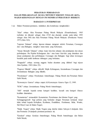 PERATURAN PERBADANAN
DALAM PERLAKSANAAN KUASA MENURUT SEKSYEN 9 DALAM AKTA,
MAJLIS KEBANGSAAN DENGAN INI MEMBUAT PERATURAN BERIKUT:
BAHAGIAN I: INTERPRETASI
1 (a) Dalam Peraturan-peraturan, melainkan jika konteksnya menghendaki:
"Akta" ertinya Akta Persatuan Palang Merah Malaysia (Pemerbadanan), 1965
(sebelum ini dikenali sebagai Akta 47/65 dan disemak semula pada tahun 1995
sebagai Akta 540) dan Akta Persatuan Palang Merah Malaysia (Pertukaran Nama)
1975 (Akta 162);
"Laporan Tahunan" ertinya laporan tahunan mengenai aktiviti Persatuan, Cawangan
dan / atau Bahagian, mengikut mana-mana yang berkenaan;
"Akaun Beraudit Tahunan" ertinya kunci kira-kira tahunan dan pendapatan dan akaun
perbelanjaan Ibu Pejabat Kebangsaan dan / atau kunci kira-kira yang disatukan dan
akaun pendapatan dan perbelanjaan Cawangan dan Bahagian bagi tahun kewangan
berakhir pada tarikh lembaran imbangan yang berkaitan;
"Pengaudit" ertinya seorang anggota badan akauntan yang diiktiraf bagi tujuan
Akta Syarikat, 1965 (Akta 25);
"Pegawai Dilantik” ertinya ahli-ahli Majlis Kebangsaan, Jawatankuasa Cawangan dan
Jawatankuasa Bahagian yang dilantik;
"Persekutuan" ertinya Persekutuan Antarabangsa Palang Merah dan Persatuan Bulan
Sabit Merah;
"Konvensyen Geneva" ertinya empat (4) Konvensyen Geneva Ogos 12, 1949.
"ICRC" ertinya Jawatankuasa Palang Merah Antarabangsa;
"Ahli" merujuk kepada semua kategori keahlian, kecuali satu kategori khusus
keahlian dinamakan;
"Kementerian" termasuklah Kementerian Persekutuan dan Jabatan Negeri yang
bertanggungjawab bagi perkara yang berkaitan dengan Persatuan termasuk tetapi
tidak terhad kepada Kebajikan, Kesihatan, Pendidikan, Pertahanan, Belia, Wanita,
Hal Ehwal Luar & Dalam Negeri;
"Majlis Negara" ertinya Majlis Negara yang disebut dalam Seksyen 6 daripada Akta
dan Peraturan 24 daripada peraturan-peraturan ini;
"Gerakan" ertinya Gerakan Antarabangsa Palang Merah Antarabangsa dan Bulan
Sabit Merah;
 