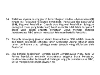 14. Tertakluk kepada perenggan 13 Perlembagaan ini dan subperaturan 6(4)
hingga (6) Peraturan-Peraturan Pendidikan (Persatuan Ibu Bapa-Guru)
1998, Pegawai Pendidikan Daerah atau Pegawai Pendidikan Bahagian
(mengikut mana yang berkenaan) boleh melantik tidak lebih daripada 2
orang yang bukan anggota Persatuan untuk menjadi anggota
Jawatankuasa PIBG setelah mendapat kelulusan bertulis Pendaftar.
15. Tempoh memegang jawatan dalam Jawatankuasa PIBG adalah bermula
dan tarikh pelantikan sehingga tarikh Mesyuarat Agung Tahunan pada
tahun berikutnya atau sehingga suatu tempoh yang diluluskan oleh
Pendaftar.
16. Jika berlaku kekosongan jawatan dalam Jawatankuasa PIBG, Yang Di
Pertua hendaklah melantik mana-mana anggota biasa Persatuan,
berdasarkan undian terbanyak di kalangan anggota Jawatankuasa PIBG,
untuk mengisi kekosongan jawatan itu.
 