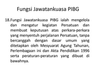 Fungsi Jawatankuasa PIBG
18.Fungsi Jawatankuasa PIBG ialah mengelola
dan mengatur kegiatan Persatuan dan
membuat keputusan atas perkara-perkara
yang menyentuh perjalanan Persatuan, tanpa
bercanggah dengan dasar umum yang
ditetapkan oleh Mesyuarat Agung Tahunan,
Perlembagaan ini dan Akta Pendidikan 1996
serta peraturan-peraturan yang dibuat di
bawahnya.
 