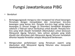 Fungsi Jawatankuasa PIBG
• Bendahari
i. Bertanggungjawab mengurus dan mengawal hal ehwal kewangan
Persatuan dengan menyediakan dan menyimpan kira-kira
kewangan yang kemas kini. Penyata kira-kira bagi setiap tahun
kewangan (1 Januari hingga 31 Disember) hendaklah disiapkan
sebelum 1 Februari tahun berikutnya untuk diaudit. Penyata kira-
kira yang telah diaudit hendaklah dikemukakan untuk kelulusan
Mesyuarat Agung Tahunan. Satu salinan penyata yang telah
diaudit dan diluluskan oleh Mesyuarat Agung Tahunan hendaklah
dihantar kepada Pendaftar selepas Mesyuarat berkenaan.
ii. Menguruskan perbelanjaan wang Persatuan seperti yang
diputuskan oleh Mesyuarat Agung Tahunan atau mesyuarat
Jawatankuasa PIBG.
 