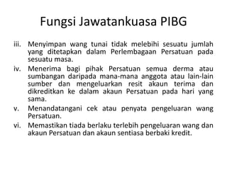 Fungsi Jawatankuasa PIBG
iii. Menyimpan wang tunai tidak melebihi sesuatu jumlah
yang ditetapkan dalam Perlembagaan Persatuan pada
sesuatu masa.
iv. Menerima bagi pihak Persatuan semua derma atau
sumbangan daripada mana-mana anggota atau lain-lain
sumber dan mengeluarkan resit akaun terima dan
dikreditkan ke dalam akaun Persatuan pada hari yang
sama.
v. Menandatangani cek atau penyata pengeluaran wang
Persatuan.
vi. Memastikan tiada berlaku terlebih pengeluaran wang dan
akaun Persatuan dan akaun sentiasa berbaki kredit.
 