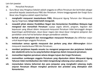 Lain-lain jawatan
18. Penasihat Persatuan
a. Guru Besar atau Pengetua Sekolah adalah anggota ex-officio Persatuan dan bertindak sebagai
penasihat kepada Jawatankuasa PIBG dan Persatuan. Antara tanggungjawab dan fungsi Guru
Besar atau Pengetua adalah seperti berikut:
i. menghadiri mesyuarat Jawatankuasa PIBG, Mesyuarat Agung Tahunan dan Mesyuarat
Agung Tergempar, tetapi tidak boleh mengundi;
ii. mewakili pihak Jabatan Pendidikan Negeri dan Kementerian Pendidikan Malaysia bagi
mengawal dan menasihati Persatuan supaya segala aktiviti, program, kegiatan dan
keputusan yang dibuat dalam mesyuarat-mesyuarat Persatuan tidak bercanggah dengan
kepentingan perkhidmatan, dasar-dasar negara dan dasar-dasar mengenai pelajaran dan
pendidikan serta hal-hal berkaitan dengan pentadbiran sekolah;
iii. berhak untuk menghenti dan menangguhkan mesyuarat Persatuan jika difikirkan wajar
untuk kepentingan anggota Persatuan;
iv. meluluskan semua agenda mesyuarat dan perkara yang akan dibincangkan dalam
mesyuarat Jawatankuasa PIBG dan Persatuan;
v. memberi perjelasan kepada sesuatu isu mengenai pengurusan dan perjalanan Sekolah
dan akademik serta isu-isu yang berkaitan dengannya dalam mesyuarat persatuan;
vi. memastikan kegiatan persatuan selaras dengan tujuan dan fungsi Persatuan;
vii. memastikan sumbangan anggota Persatuan yang diputuskan dalam Mesyuarat Agung
Tahunan tidak membebankan dan tidak mengandungi sebarang unsur paksaan; dan
viii. menentukan tetamu kehormat dan para jemputan yang menghadiri sebarang majlis
anjuran Persatuan dilayan mengikut peraturan dan protokol yang ditetapkan oleh
Kementerian.
 