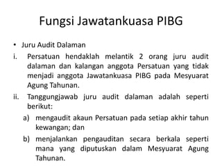 Fungsi Jawatankuasa PIBG
• Juru Audit Dalaman
i. Persatuan hendaklah melantik 2 orang juru audit
dalaman dan kalangan anggota Persatuan yang tidak
menjadi anggota Jawatankuasa PIBG pada Mesyuarat
Agung Tahunan.
ii. Tanggungjawab juru audit dalaman adalah seperti
berikut:
a) mengaudit akaun Persatuan pada setiap akhir tahun
kewangan; dan
b) menjalankan pengauditan secara berkala seperti
mana yang diputuskan dalam Mesyuarat Agung
Tahunan.
 