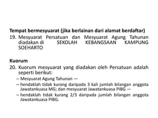 Tempat bermesyuarat (jika berlainan dari alamat berdaftar)
19. Mesyuarat Persatuan dan Mesyuarat Agung Tahunan
diadakan di SEKOLAH KEBANGSAAN KAMPUNG
SOEHARTO
Kuorum
20. Kuorum mesyuarat yang diadakan oleh Persatuan adalah
seperti berikut:
– Mesyuarat Agung Tahunan —
– hendaklah tidak kurang daripada 3 kali jumlah bilangan anggota
Jawatankuasa MG; dan mesyuarat Jawatankuasa PIBG —
– hendaklah tidak kurang 2/3 daripada jumlah bilangan anggota
Jawatankuasa PIBG.
 