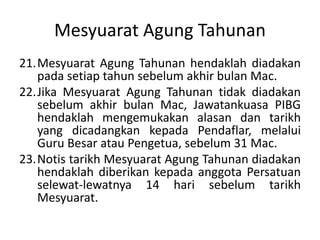 Mesyuarat Agung Tahunan
21.Mesyuarat Agung Tahunan hendaklah diadakan
pada setiap tahun sebelum akhir bulan Mac.
22.Jika Mesyuarat Agung Tahunan tidak diadakan
sebelum akhir bulan Mac, Jawatankuasa PIBG
hendaklah mengemukakan alasan dan tarikh
yang dicadangkan kepada Pendaflar, melalui
Guru Besar atau Pengetua, sebelum 31 Mac.
23.Notis tarikh Mesyuarat Agung Tahunan diadakan
hendaklah diberikan kepada anggota Persatuan
selewat-lewatnya 14 hari sebelum tarikh
Mesyuarat.
 
