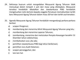 24. Sekiranya kuorum untuk mengadakan Mesyuarat Agung Tahunan tidak
mencukupi dalam tempoh 1 jam dari masa yang ditetapkan, Mesyuarat
tersebut hendaklah dibatalkan dan Jawatankuasa PIBG hendaklah
mengeluarkan notis bertulis kepada anggota Persatuan memaklumkan tarikh
baru Mesyuarat Agung Tahunan dalam masa 30 hari dan tarikh asal tersebut.
25. Agenda Mesyuarat Agung Tahunan hendaklah mengandungi perkara-perkara
berikut:
a) ucapan Pengerusi;
b) membentang dan menerima Minit Mesyuarat Agung Tahunan yang lalu;
c) membentang dan menerima Laporan Tahunan;
d) membentang, menerima dan meluluskan Penyata Kewangan berakhir 31
Disember tahun sebelumnya;
e) membahaskan usul, jika ada;
f) pemilihan Jawatankuasa PIBG bagi tahun berkenaan;
g) pemilihan Juru Audit Dalaman;
h) ucapan penangguhan; dan
i) lain-lain hal.
 
