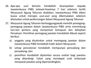 26. Apa-apa usul bertulis hendaklah disampaikan kepada
Jawatankuasa PIBG selewat-lewatnya 7 hari sebelum tarikh
Mesyuarat Agung Tahunan diadakan. Jawatankuasa PIBG diberi
kuasa untuk menapis usul-usul yang dikemukakan sebelum
diluluskan untuk perbincangan dalam Mesyuarat Agung Tahunan
27. Mesyuarat Agung Tahunan bertanggungjawab memilih pemegang-
pemegang jawatan dalam Jawatankuasa PIBG serta menimbang
lain-lain perkara yang menyentuh kemajuan dan kebajikan
Persatuan. Pemilihan pemegang jawatan hendaklah dibuat seperti
berikut:
a) anggota yang dicalonkan untuk memegang jawatan dalam
Jawatankuasa PIBG hendaklah hadir dalam Mesyuarat;
b) setiap pencalonan hendaklah mempunyai pencadang dan
penyokong; dan
c) pemilihan hendaklah dijalankan secara undian bagi jawatan
yang ditandingi. Calon yang mendapat undi terbanyak
menjawat jawatan yang dipertandingkan.
 