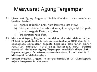 Mesyuarat Agung Tergempar
28. Mesyuarat Agung Tergempar boleh diadakan dalam keadaaan-
keadaan berikut:
a) apabila difikirkan perlu oleh Jawatankuasa PIBG;
b) atas permintaan bertulis sekurang-kurangnya 1/5 daripada
jumlah anggota Persatuan; atau
c) atas arahan Pendaftar.
29. Mesyuarat Agung Tergempar hendaklah diadakan dalam tempoh
21 hari daripada tarikh keputusan Jawatankuasa PII3G atau tarikh
penerimaan permintaan anggota Persatuan atau tarikh arahan
Pendaftar, mengikut mana yang berkenaan. Notis bertulis
mengenai Mesyuarat Agung Tergempar hendaklah dikemukakan
kepada anggota Persatuan selewat-lewatnya 7 hari dari tarikh
Mesyuarat hendak diadakan.
30. Urusan Mesyuarat Agung Tergempar hendaklah dihadkan kepada
tujuan Mesyuarat itu diadakan.
 