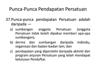 Punca-Punca Pendapatan Persatuan
37.Punca-punca pendapatan Persatuan adalah
daripada —
a) sumbangan anggota Persatuan (anggota
Persatuan tidak boleh dipaksa memberi apa-apa
sumbangan);
b) derma dan sumbangan daripada individu,
organisasi dan badan-badan lain; dan
c) pendapatan yang diperolehi daripada aktiviti dan
program anjuran Persatuan yang telah mendapat
kelulusan Pendaftar.
 