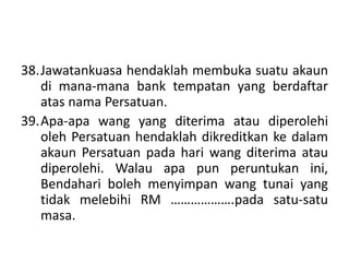 38.Jawatankuasa hendaklah membuka suatu akaun
di mana-mana bank tempatan yang berdaftar
atas nama Persatuan.
39.Apa-apa wang yang diterima atau diperolehi
oleh Persatuan hendaklah dikreditkan ke dalam
akaun Persatuan pada hari wang diterima atau
diperolehi. Walau apa pun peruntukan ini,
Bendahari boleh menyimpan wang tunai yang
tidak melebihi RM ……………….pada satu-satu
masa.
 