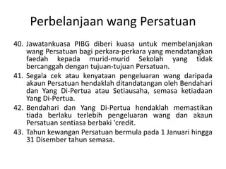 Perbelanjaan wang Persatuan
40. Jawatankuasa PIBG diberi kuasa untuk membelanjakan
wang Persatuan bagi perkara-perkara yang mendatangkan
faedah kepada murid-murid Sekolah yang tidak
bercanggah dengan tujuan-tujuan Persatuan.
41. Segala cek atau kenyataan pengeluaran wang daripada
akaun Persatuan hendaklah ditandatangan oleh Bendahari
dan Yang Di-Pertua atau Setiausaha, semasa ketiadaan
Yang Di-Pertua.
42. Bendahari dan Yang Di-Pertua hendaklah memastikan
tiada berlaku terlebih pengeluaran wang dan akaun
Persatuan sentiasa berbaki 'credit.
43. Tahun kewangan Persatuan bermula pada 1 Januari hingga
31 Disember tahun semasa.
 