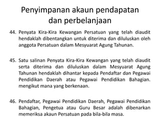 Penyimpanan akaun pendapatan
dan perbelanjaan
44. Penyata Kira-Kira Kewangan Persatuan yang telah diaudit
hendaklah dibentangkan untuk diterima dan diluluskan oleh
anggota Persatuan dalam Mesyuarat Agung Tahunan.
45. Satu salinan Penyata Kira-Kira Kewangan yang telah diaudit
serta diterima dan diluluskan dalam Mesyuarat Agung
Tahunan hendaklah dihantar kepada Pendaftar dan Pegawai
Pendidikan Daerah atau Pegawai Pendidikan Bahagian.
mengikut mana yang berkenaan.
46. Pendaftar, Pegawai Pendidikan Daerah, Pegawai Pendidikan
Bahagian, Pengetua atau Guru Besar adalah dibenarkan
memeriksa akaun Persatuan pada bila-bila masa.
 