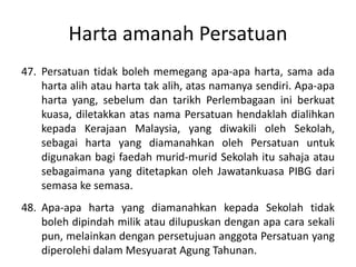 Harta amanah Persatuan
47. Persatuan tidak boleh memegang apa-apa harta, sama ada
harta alih atau harta tak alih, atas namanya sendiri. Apa-apa
harta yang, sebelum dan tarikh Perlembagaan ini berkuat
kuasa, diletakkan atas nama Persatuan hendaklah dialihkan
kepada Kerajaan Malaysia, yang diwakili oleh Sekolah,
sebagai harta yang diamanahkan oleh Persatuan untuk
digunakan bagi faedah murid-murid Sekolah itu sahaja atau
sebagaimana yang ditetapkan oleh Jawatankuasa PIBG dari
semasa ke semasa.
48. Apa-apa harta yang diamanahkan kepada Sekolah tidak
boleh dipindah milik atau dilupuskan dengan apa cara sekali
pun, melainkan dengan persetujuan anggota Persatuan yang
diperolehi dalam Mesyuarat Agung Tahunan.
 