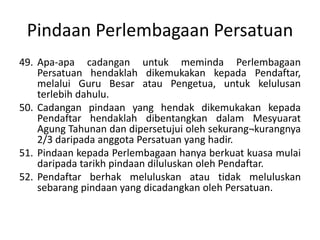 Pindaan Perlembagaan Persatuan
49. Apa-apa cadangan untuk meminda Perlembagaan
Persatuan hendaklah dikemukakan kepada Pendaftar,
melalui Guru Besar atau Pengetua, untuk kelulusan
terlebih dahulu.
50. Cadangan pindaan yang hendak dikemukakan kepada
Pendaftar hendaklah dibentangkan dalam Mesyuarat
Agung Tahunan dan dipersetujui oleh sekurang¬kurangnya
2/3 daripada anggota Persatuan yang hadir.
51. Pindaan kepada Perlembagaan hanya berkuat kuasa mulai
daripada tarikh pindaan diluluskan oleh Pendaftar.
52. Pendaftar berhak meluluskan atau tidak meluluskan
sebarang pindaan yang dicadangkan oleh Persatuan.
 