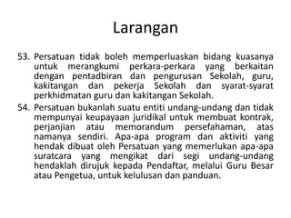 Larangan
53. Persatuan tidak boleh memperluaskan bidang kuasanya
untuk merangkumi perkara-perkara yang berkaitan
dengan pentadbiran dan pengurusan Sekolah, guru,
kakitangan dan pekerja Sekolah dan syarat-syarat
perkhidmatan guru dan kakitangan Sekolah.
54. Persatuan bukanlah suatu entiti undang-undang dan tidak
mempunyai keupayaan juridikal untuk membuat kontrak,
perjanjian atau memorandum persefahaman, atas
namanya sendiri. Apa-apa program dan aktiviti yang
hendak dibuat oleh Persatuan yang memerlukan apa-apa
suratcara yang mengikat dari segi undang-undang
hendaklah dirujuk kepada Pendaftar, melalui Guru Besar
atau Pengetua, untuk kelulusan dan panduan.
 