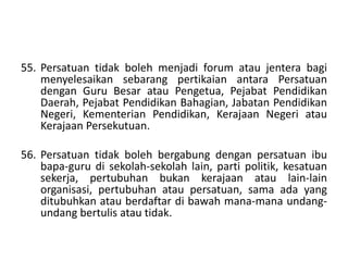 55. Persatuan tidak boleh menjadi forum atau jentera bagi
menyelesaikan sebarang pertikaian antara Persatuan
dengan Guru Besar atau Pengetua, Pejabat Pendidikan
Daerah, Pejabat Pendidikan Bahagian, Jabatan Pendidikan
Negeri, Kementerian Pendidikan, Kerajaan Negeri atau
Kerajaan Persekutuan.
56. Persatuan tidak boleh bergabung dengan persatuan ibu
bapa-guru di sekolah-sekolah lain, parti politik, kesatuan
sekerja, pertubuhan bukan kerajaan atau lain-lain
organisasi, pertubuhan atau persatuan, sama ada yang
ditubuhkan atau berdaftar di bawah mana-mana undang-
undang bertulis atau tidak.
 