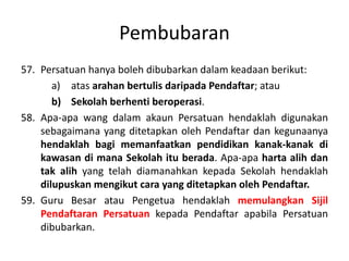 Pembubaran
57. Persatuan hanya boleh dibubarkan dalam keadaan berikut:
a) atas arahan bertulis daripada Pendaftar; atau
b) Sekolah berhenti beroperasi.
58. Apa-apa wang dalam akaun Persatuan hendaklah digunakan
sebagaimana yang ditetapkan oleh Pendaftar dan kegunaanya
hendaklah bagi memanfaatkan pendidikan kanak-kanak di
kawasan di mana Sekolah itu berada. Apa-apa harta alih dan
tak alih yang telah diamanahkan kepada Sekolah hendaklah
dilupuskan mengikut cara yang ditetapkan oleh Pendaftar.
59. Guru Besar atau Pengetua hendaklah memulangkan Sijil
Pendaftaran Persatuan kepada Pendaftar apabila Persatuan
dibubarkan.
 