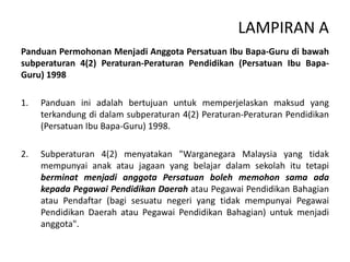 LAMPIRAN A
Panduan Permohonan Menjadi Anggota Persatuan Ibu Bapa-Guru di bawah
subperaturan 4(2) Peraturan-Peraturan Pendidikan (Persatuan Ibu Bapa-
Guru) 1998
1. Panduan ini adalah bertujuan untuk memperjelaskan maksud yang
terkandung di dalam subperaturan 4(2) Peraturan-Peraturan Pendidikan
(Persatuan Ibu Bapa-Guru) 1998.
2. Subperaturan 4(2) menyatakan "Warganegara Malaysia yang tidak
mempunyai anak atau jagaan yang belajar dalam sekolah itu tetapi
berminat menjadi anggota Persatuan boleh memohon sama ada
kepada Pegawai Pendidikan Daerah atau Pegawai Pendidikan Bahagian
atau Pendaftar (bagi sesuatu negeri yang tidak mempunyai Pegawai
Pendidikan Daerah atau Pegawai Pendidikan Bahagian) untuk menjadi
anggota".
 