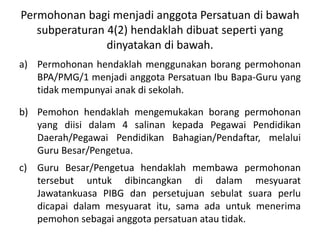 Permohonan bagi menjadi anggota Persatuan di bawah
subperaturan 4(2) hendaklah dibuat seperti yang
dinyatakan di bawah.
a) Permohonan hendaklah menggunakan borang permohonan
BPA/PMG/1 menjadi anggota Persatuan Ibu Bapa-Guru yang
tidak mempunyai anak di sekolah.
b) Pemohon hendaklah mengemukakan borang permohonan
yang diisi dalam 4 salinan kepada Pegawai Pendidikan
Daerah/Pegawai Pendidikan Bahagian/Pendaftar, melalui
Guru Besar/Pengetua.
c) Guru Besar/Pengetua hendaklah membawa permohonan
tersebut untuk dibincangkan di dalam mesyuarat
Jawatankuasa PIBG dan persetujuan sebulat suara perlu
dicapai dalam mesyuarat itu, sama ada untuk menerima
pemohon sebagai anggota persatuan atau tidak.
 