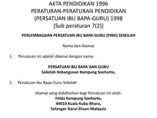 AKTA PENDIDIKAN 1996
PERATURAN-PERATURAN PENDIDIKAN
(PERSATUAN IBU BAPA-GURU) 1998
[Sub peraturan 7(2)]
PERLEMBAGAAN PERSATUAN IBU BAPA-GURU (PIBG) SEKOLAH
Nama dan Alamat
1. Persatuan ini adalah dikenal dengan nama:
PERSATUAN IBU BAPA DAN GURU
Sekolah Kebangsaan Kampung Soeharto,
2. Persatuan Ibu Bapa-Guru Sekolah
Alamat yang didaftarkan bagi Persatuan ini ialah:
Felda Kampung Soeharto,
44010 Kuala Kubu Bharu,
Selangor Darul Ehsan Malaysia
 