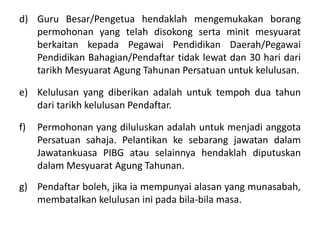 d) Guru Besar/Pengetua hendaklah mengemukakan borang
permohonan yang telah disokong serta minit mesyuarat
berkaitan kepada Pegawai Pendidikan Daerah/Pegawai
Pendidikan Bahagian/Pendaftar tidak lewat dan 30 hari dari
tarikh Mesyuarat Agung Tahunan Persatuan untuk kelulusan.
e) Kelulusan yang diberikan adalah untuk tempoh dua tahun
dari tarikh kelulusan Pendaftar.
f) Permohonan yang diluluskan adalah untuk menjadi anggota
Persatuan sahaja. Pelantikan ke sebarang jawatan dalam
Jawatankuasa PIBG atau selainnya hendaklah diputuskan
dalam Mesyuarat Agung Tahunan.
g) Pendaftar boleh, jika ia mempunyai alasan yang munasabah,
membatalkan kelulusan ini pada bila-bila masa.
 