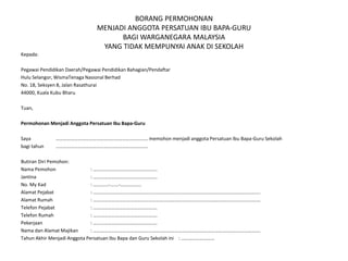 BORANG PERMOHONAN
MENJADI ANGGOTA PERSATUAN IBU BAPA-GURU
BAGI WARGANEGARA MALAYSIA
YANG TIDAK MEMPUNYAI ANAK DI SEKOLAH
Kepada:
Pegawai Pendidikan Daerah/Pegawai Pendidikan Bahagian/Pendaftar
Hulu Selangor, WismaTenaga Nasional Berhad
No. 18, Seksyen 8, Jalan Rasathurai
44000, Kuala Kubu Bharu
Tuan,
Permohonan Menjadi Anggota Persatuan Ibu Bapa-Guru
Saya ………………………………………………………………… memohon menjadi anggota Persatuan Ibu Bapa-Guru Sekolah
bagi tahun …………………………………………………………………
Butiran Diri Pemohon:
Nama Pemohon : …………………………………………….
Jantina : …………………………………………….
No. My Kad : ………...-…….-……………..
Alamat Pejabat : ……………………………………………………………………………………………………………………….
Alamat Rumah : ……………………………………………………………………………………………………………………….
Telefon Pejabat : …………………………………………….
Telefon Rumah : …………………………………………….
Pekerjaan : …………………………………………….
Nama dan Alamat Majikan : ……………………………………………………………………………………………………………………….
Tahun Akhir Menjadi Anggota Persatuan Ibu Bapa dan Guru Sekolah ini : ………………………
 