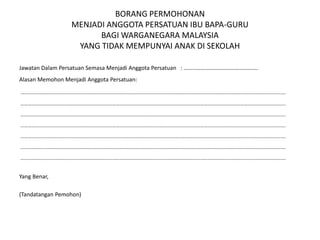 BORANG PERMOHONAN
MENJADI ANGGOTA PERSATUAN IBU BAPA-GURU
BAGI WARGANEGARA MALAYSIA
YANG TIDAK MEMPUNYAI ANAK DI SEKOLAH
Jawatan Dalam Persatuan Semasa Menjadi Anggota Persatuan : …………………………………………….
Alasan Memohon Menjadi Anggota Persatuan:
……………………………………………………………………………………………………………………………………………………………………………………………….
……………………………………………………………………………………………………………………………………………………………………………………………….
……………………………………………………………………………………………………………………………………………………………………………………………….
……………………………………………………………………………………………………………………………………………………………………………………………….
……………………………………………………………………………………………………………………………………………………………………………………………….
……………………………………………………………………………………………………………………………………………………………………………………………….
……………………………………………………………………………………………………………………………………………………………………………………………….
Yang Benar,
(Tandatangan Pemohon)
 
