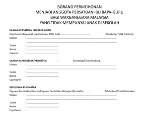 BORANG PERMOHONAN
MENJADI ANGGOTA PERSATUAN IBU BAPA-GURU
BAGI WARGANEGARA MALAYSIA
YANG TIDAK MEMPUNYAI ANAK DI SEKOLAH
ULASAN PERSATUAN IBU BAPA-GURU
Keputusan Mesyuarat Jawatankuasa PIBG pada …………………………………………. - Disokong/Tidak Disokong
Ulasan : ………………………………………………………………………………………………………………………………….
………………………………………………………………………………………………………………………………….
Tarikh : …………………………………………….
Nama : …………………………………………….
Jawatan : …………………………………………….
ULASAN GURU BESAR/PENGETUA : Disokong/Tidak Disokong
Ulasan : ………………………………………………………………………………………………………………………………….
…………………………………………………………………………………………………………….…………………….
Tarikh : …………………………………………….
Nama : …………………………………………….
Cop Rasmi:
KELULUSAN PENDAFTAR
Pegawai Pendidikan Daerah/Pegawai Pendidikan Bahagian/Pendaftar : Diluluskan/Tidak Diluluskan
Ulasan : ………………………………………………………………………………………………………………………………….
…………………………………………………………………………………….…………………………………………….
Tarikh : …………………………………………….
Nama : …………………………………………….
Cop Rasmi :
 