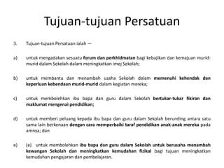 Tujuan-tujuan Persatuan
3. Tujuan-tujuan Persatuan ialah —
a) untuk mengadakan sesuatu forum dan perkhidmatan bagi kebajikan dan kemajuan murid-
murid dalam Sekolah dalam meningkatkan imej Sekolah;
b) untuk membantu dan menambah usaha Sekolah dalam memenuhi kehendak dan
keperluan kebendaan murid-murid dalam kegiatan mereka;
c) untuk membolehkan ibu bapa dan guru dalam Sekolah bertukar-tukar fikiran dan
maklumat mengenai pendidikan;
d) untuk memberi peluang kepada ibu bapa dan guru dalam Sekolah berunding antara satu
sama lain berkenaan dengan cara memperbaiki taraf pendidikan anak-anak mereka pada
amnya; dan
e) (e) untuk membolehkan ibu bapa dan guru dalam Sekolah untuk berusaha menambah
kewangan Sekolah dan meningkatkan kemudahan fizikal bagi tujuan meningkatkan
kemudahan pengajaran dan pembelajaran.
 