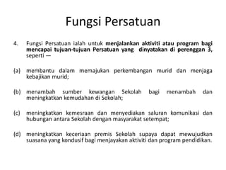 Fungsi Persatuan
4. Fungsi Persatuan ialah untuk menjalankan aktiviti atau program bagi
mencapai tujuan-tujuan Persatuan yang dinyatakan di perenggan 3,
seperti —
(a) membantu dalam memajukan perkembangan murid dan menjaga
kebajikan murid;
(b) menambah sumber kewangan Sekolah bagi menambah dan
meningkatkan kemudahan di Sekolah;
(c) meningkatkan kemesraan dan menyediakan saluran komunikasi dan
hubungan antara Sekolah dengan masyarakat setempat;
(d) meningkatkan keceriaan premis Sekolah supaya dapat mewujudkan
suasana yang kondusif bagi menjayakan aktiviti dan program pendidikan.
 