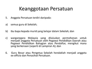 Keanggotaan Persatuan
5. Anggota Persatuan terdiri daripada:
a) semua guru di Sekolah;
b) ibu bapa kepada murid yang belajar dalam Sekolah; dan
c) warganegara Malaysia yang diluluskan permohonan untuk
menjadi anggota Persatuan oleh Pegawai Pendidikan Daerah atau
Pegawai Pendidikan Bahagian atau Pendaftar, mengikut mana
yang berkenaan (seperti di Lampiran A); dan
6. Guru Besar atau Pengetua Sekolah hendaklah menjadi anggota
ex-officio dan Penasihat Persatuan.
 
