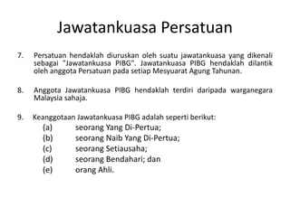 Jawatankuasa Persatuan
7. Persatuan hendaklah diuruskan oleh suatu jawatankuasa yang dikenali
sebagai "Jawatankuasa PIBG". Jawatankuasa PIBG hendaklah dilantik
oleh anggota Persatuan pada setiap Mesyuarat Agung Tahunan.
8. Anggota Jawatankuasa PIBG hendaklah terdiri daripada warganegara
Malaysia sahaja.
9. Keanggotaan Jawatankuasa PIBG adalah seperti berikut:
(a) seorang Yang Di-Pertua;
(b) seorang Naib Yang Di-Pertua;
(c) seorang Setiausaha;
(d) seorang Bendahari; dan
(e) orang Ahli.
 