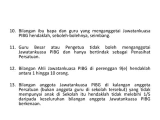 10. Bilangan ibu bapa dan guru yang menganggotai Jawatankuasa
PIBG hendaklah, seboleh-bolehnya, seimbang.
11. Guru Besar atau Pengetua tidak boleh menganggotai
Jawatankuasa PIBG dan hanya bertindak sebagai Penasihat
Persatuan.
12. Bilangan Ahli Jawatankuasa PIBG di perenggan 9(e) hendaklah
antara 1 hingga 10 orang.
13. Bilangan anggota Jawatankuasa PIBG di kalangan anggota
Persatuan (bukan anggota guru di sekolah tersebut) yang tidak
mempunyai anak di Sekolah itu hendaklah tidak melebihi 1/5
daripada keseluruhan bilangan anggota Jawatankuasa PIBG
berkenaan.
 