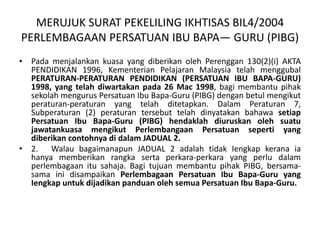 MERUJUK SURAT PEKELILING IKHTISAS BIL4/2004
PERLEMBAGAAN PERSATUAN IBU BAPA— GURU (PIBG)
• Pada menjalankan kuasa yang diberikan oleh Perenggan 130(2)(i) AKTA
PENDIDIKAN 1996, Kementerian Pelajaran Malaysia telah menggubal
PERATURAN-PERATURAN PENDIDIKAN (PERSATUAN IBU BAPA-GURU)
1998, yang telah diwartakan pada 26 Mac 1998, bagi membantu pihak
sekolah mengurus Persatuan Ibu Bapa-Guru (PIBG) dengan betul mengikut
peraturan-peraturan yang telah ditetapkan. Dalam Peraturan 7,
Subperaturan (2) peraturan tersebut telah dinyatakan bahawa setiap
Persatuan Ibu Bapa-Guru (PIBG) hendaklah diuruskan oleh suatu
jawatankuasa mengikut Perlembangaan Persatuan seperti yang
diberikan contohnya di dalam JADUAL 2.
• 2. Walau bagaimanapun JADUAL 2 adalah tidak Iengkap kerana ia
hanya memberikan rangka serta perkara-perkara yang perlu dalam
perlembagaan itu sahaja. Bagi tujuan membantu pihak PIBG, bersama-
sama ini disampaikan Perlembagaan Persatuan Ibu Bapa-Guru yang
Iengkap untuk dijadikan panduan oleh semua Persatuan Ibu Bapa-Guru.
 