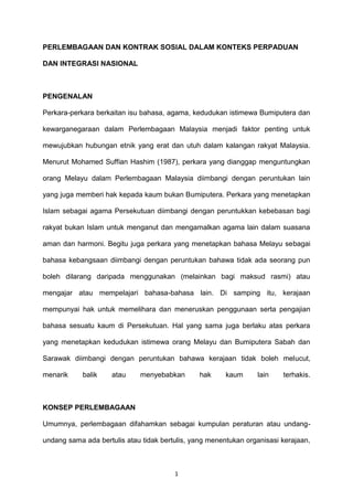 PERLEMBAGAAN DAN KONTRAK SOSIAL DALAM KONTEKS PERPADUAN DAN INTEGRASI NASIONALPENGENALAN<br />Perkara-perkara berkaitan isu bahasa, agama, kedudukan istimewa Bumiputera dan kewarganegaraan dalam Perlembagaan Malaysia menjadi faktor penting untuk mewujubkan hubungan etnik yang erat dan utuh dalam kalangan rakyat Malaysia. Menurut Mohamed Suffian Hashim (1987), perkara yang dianggap menguntungkan orang Melayu dalam Perlembagaan Malaysia diimbangi dengan peruntukan lain yang juga memberi hak kepada kaum bukan Bumiputera. Perkara yang menetapkan Islam sebagai agama Persekutuan diimbangi dengan peruntukkan kebebasan bagi rakyat bukan Islam untuk menganut dan mengamalkan agama lain dalam suasana aman dan harmoni. Begitu juga perkara yang menetapkan bahasa Melayu sebagai bahasa kebangsaan diimbangi dengan peruntukan bahawa tidak ada seorang pun boleh dilarang daripada menggunakan (melainkan bagi maksud rasmi) atau mengajar atau mempelajari bahasa-bahasa lain. Di samping itu, kerajaan mempunyai hak untuk memelihara dan meneruskan penggunaan serta pengajian bahasa sesuatu kaum di Persekutuan. Hal yang sama juga berlaku atas perkara yang menetapkan kedudukan istimewa orang Melayu dan Bumiputera Sabah dan Sarawak diimbangi dengan peruntukan bahawa kerajaan tidak boleh melucut, menarik balik atau menyebabkan hak kaum lain terhakis.KONSEP PERLEMBAGAAN<br />Umumnya, perlembagaan difahamkan sebagai kumpulan peraturan atau undang-undang sama ada bertulis atau tidak bertulis, yang menentukan organisasi kerajaan, pembahagian kuasa antara pelbagai badan kerajaan dan prinsip-prinsip umum bagaimana kuasa-kuasa tersebut dilaksanakan. Bagi sesebuah negara moden yang berdaulat, perlembagaan merupakan sumber undang-undang tertinggi dan setiap individu perlu mematuhi keluhurannya. Perlembagaan juga berperanan sebagai panduan bagi membentuk undang-undang sama ada oleh pihak kerajaan atau rakyat. Umumnya, perlembagaan dibahagikan kepada dua, iaitu perlembagaan bertulis dan tidak bertulis. Perlembagaan bertulis (seperti Perlembagaan Malaysia) ialah bentuk perlembagaan yang dikumpul dan disusun dalam satu dokumen. Manakala perlembagaan tidak bertulis ( seperti di Britian) pula merangkumi semua prinsip perlembagaan yang tidak terkumpul dalam satu dokumen seperti undang-undang yang diluluskan oleh parlimen dan keputusan-keputusan mahkamah.<br />Setiap negara memerlukan perlembagaan bagi menjamin kestabilan politik serta sistem pemerintahan negara yang cekap lagi adil. Keperluan sesuatu perlembagaan menjadi lebih ketara dalam sesebuah negara yang berbilang etnik seperti Malaysia. Perlembagaan diperlukan untuk mewujubkan suatu rangka politik, ekonomi dan sosial yang dapat memudahkan perpaduan nasional dan pembangunan negara. Perlembagaan juga diperlukan bagi melindungi kepentingan semua kumpulan etnik.<br />Perlembagaan Persekutuan merupakan undang-undang tertinggi di negara kita. Parlimen (badan perundangan), badan eksekutif (termasuk Kabinet dan semua jentera Kerajaan yang lain) dan badan kehakiman memperoleh kuasa daripada perlembagaan. Perlembagaan Malaysia mengandungi 15 Bahagian, 183 Perkara dan 13 Jadual. Secara ringkas, Perlembagaan Malaysia menyentuh bidang kuasa eksekutif, legislatif, kehakiman, kedudukan agama Islam, kewarganegaraan, bahasa kebangsaan, kedudukan istimewa orang Melayu, Bumiputera Sabah dan Sarawak dan lain-lain. Oleh itu, perlembagaan mengandungi satu set peraturan tentang hak, kuasa dan prosedur serta tanggungjawab pihak yang mengawal dan memandu hubungan antara satu autoriti dengan autoriti lain serta antara autoriti dengan rakyat awam. ( Nazarruddin Mohd.Jali et al. 2001)<br />Di Malaysia, tidak terdapat institusi yang mengatasi Keluhuran Perlembagaan Persekutuan. Malahan ketiga-tiga badan kerajaan (perundangan, kehakiman dan eksekutif) mahupun Yang di-Pertuan Agong (Ketua Negara) tertakluk kepada Perlembagaan Malaysia. Sebagai contoh, Parlimen tidak boleh membuat undang-undang bagi perkara-perkara yang berada di luar bidang kuasanya. Kuasa kehakiman mahkamah tertakluk kepada kehendak perlembagaan. Begitu juga kuasa Yang di-Pertuan Agong sebagai ketua bagi ketiga-tiga cabang kerajaan hendaklah dijalankan tertakluk kepada sekatan yang dikenakan oleh perlembagaan. Malahan undang-undang persekutuan atau negeru mengenai sesuatu perkara boleh diisytiharkan sebagai tidak sah oleh mahkamah jika undang-undang itu bercanggah dengan Perlembagaan Malaysia setakat mana undang-undang tersebut bercanggah. Hal ini kerana perlembagaan memperuntukan dengan nyata Perkara 4(1) bahawa Perlembagaan Persekutuan ialah undang-undang utama Persekutuan dan apa-apa undang-undang yang diluluskan yang berlawanan dengan perlembagaan ini terbatal setakat mana yang berlawanan itu. Hal ini yang dikatakan “keluhuran perlembagaan”.<br />DEFINISI KONTRAK SOSIAL<br />Teori kontrak sosial menurut pandangan ahli teori demokratik Eropah seperti Thomas Hobbes (1651) dan John Locke (1689) ialah bahawa manusia mewujudkan negara sebagai satu perjanjian bersama di mana setiap individu itu bersetuju kepadanya. Kontrak ini bererti individu-individu yang bebas bersetuju untuk menyerahkan haknya untuk memerintah diri sendiri itu kepada satu institusi bersama yang berkuasa dan berdaulat.<br />Menurut bahasa, kontrak boleh didefinisikan sebagai perjanjian formal dengan syarat-syarat tertentu antara dua pihak atau lebih. Ia juga boleh bermaksud dokumen yang mengandungi syarat-syarat perjanjian atau cabang undang-undang yang berkaitan dengan kontrak. Sosial pula boleh ditakrifkan sebagai segala yang berkaitan dengan masyarakat, perihal masyarakat dan kemasyarakatan. Oleh itu, kontrak sosial apabila diasimilasikan boleh ditakrifkan sebagai satu bentuk perjanjian atau permuafakatan yang ditulis dan ditetapkan oleh undang-undang (perlembagaan) yang melibatkan semua masyarakat di sesebuah negara. Oleh itu, perbincangan kontrak sosial bagi penulisan ini akan ditumpukan kepada skop perlaksanaannya di Malaysia.<br />Secara mudah, kontrak sosial merupakan satu istilah permuafakatan antara kaum yang dicapai sebelum merdeka melalui satu persetujuan di kalangan rakyat dan pemimpin yang terdiri daripada kaum Melayu, Cina dan India. Pemeteraian kontrak sosial ini juga turut disertai dan dipersetujui oleh parti-parti yang mereka wakili iaitu UMNO, MCA dan MIC. Istilah ini sebenarnya tidak wujud dalam Perlembagaan Persekutuan 1957 tetapi dari perspektif lain, kontrak sosial sememangnya wujud dalam sejarah negara dan permuafakatan yang dicapai itulah yang mentakrifkan negara kita dan seterusnya menentukan sifat negara.<br />Kontrak sosial sebenarnya merupakan watikah asas keadilan sosial untuk negara. Keadilan sosial yang terkandung dalam perjanjian ini merangkumi bukan sahaja soal keadilan ekonomi tetapi juga keadilan politik dan keadilan kebudayaan. Oleh itu, kontrak sosial yang dipersetujui perlu dijadikan rujukan asas segala usaha untuk menegakkan keadilan sosial di negara ini. Pengajaran utama yang harus dipelajari oleh kaum bukan Melayu ialah peristiwa rusuhan 13 Mei 1969 kerana mencabar kedudukan orang Melayu seperti yang termaktub dalam Perlembagaan Malaysia.<br />KONTRAK SOSIAL DI MALAYSIA<br />Kontrak sosial ialah persefahaman semua kaum Melayu dan bukan Melayu bersetuju atas beberapa perkara yang sangat penting kepada kestabilan negara. Melalui Kontrak Sosial ini, orang bukan Melayu telah diberikan hak kewarganegaraan yang longgar berasaskan prinsip Jus Soli (pengecualian tentang perlunya mengetahui bahasa Melayu bagi bukan Melayu). Orang Melayu pula diperuntukkan dalam perlembagaan mengenai agama Islam, Bahasa Melayu dan kedudukan istimewa orang Melayu serta kedudukan Raja-raja Melayu. Perlembagaan Malaya ini diisytihatkan pada 31 Ogos 1957, diperbaharui apabila Singapura, Sabah dan Sarawak bergabung membentuk Malaysia pada 16 September 1963.<br />UNSUR-UNSUR TRADISI PERLEMBAGAAN DAN KONTRAK SOSIAL<br />Unsur-unsur tradisi adalah faktor penting untuk mewujudkan identiti Malaysia dan memupuk persefahaman ke arah perpaduan. Ia juga kontrak sosial yang telah disepakati.  Unsur-unsur tradisi ini meliputi bahasa, agama, kedudukan istimewa orang Melayu dan bumiputera Sabah Sarawak dan pemerintahan beraja. Ia berperanan menstabilkan sistem politik negara. Unsur-unsur dilindungi di bawah Akta Hasutan. Ia dianggap sebagai isu sensitif yang dilarang dijadikan isu perbincangan awam.<br />ELEMEN-ELEMEN KONTRAK SOSIAL MENURUT PERLEMBAGAAN PERSEKUTUAN<br />Perlembagaan Persekutuan adalah hasil daripada persetujuan yang tercapai antara penduduk di Malaysia daripada kalangan kaum Melayu, Cina dan India. Perlembagaan Malaysia bukan sahaja dokumen perundangan akan tetapi ia adalah kontrak sosial dan perjanjian perdamaian. Perlembagaan Malaysia merupakan suatu bentuk tolak ansur yang ulung dengan setiap kumpulan memberi sesuatu dan kembali mendapat sesuatu (yang lain). <br />Manurut Shariff Ahmad (1991) yang pernah ditegaskan oleh Tunku Abdul Rahman:<br />“Orang Melayu sedia memberikan hak-hak munasabah dan patut kepada orang-orang bukan Melayu. Orang Melayu telah memberikan pengorbanan yang begitu banyak kepada bangsa-bangsa bukan Melayu. Belum ada satu bangsa anak negeri yang berbudi sebegitu tinggi seperti yang diperbuat oleh orang Melayu. Sesungguhnya ada jaminan hak-hak istimewa Melayu dalam perjanjian persekutuan tetapi ia tidak sekali-kali mencegah dan menyekat bangsa-bangsa yang bukan Melayu daripada mencapai kesenangan dan kejayaan, dan lagi sehingga sekarang hak-hak istimewa Melayu itu masih belum lagi menghasilkan keadaan yang setaraf di antara orang Melayu dengan bukan Melayu.” <br />Beberapa peruntukan yang digubal dalam perlembagaan mengekalkan beberapa elemen penting yang menjadi tradisi sejak zaman sebelum penjajahan British lagi. Para penggubal menganggap elemen-elemen tersebut penting memandangkan peranan yang dimainkan dalam menjaga kestabilan negara terutamanya dalam konteks negara Malaysia yang berbilang kaum. Peruntukan itu adalah hasil proses tawar menawar pada asasnya merupakan semangat perjanjian di sebalik pembentukan perlembagaan tahun 1957. Seperti yang diterangkan oleh Mohamed Suffian Hashim (1987): <br />“Sebagai balasan kerana mengendurkan syarat kerana memberi kewarganegaraan kepada orang-orang Melayu, hak-hak dan keistimewaan orang Melayu sebagai peribumi negara ini hendaklah ditulis di dalam perlembagaan dan terdapat juga peruntukan lain yang juga dipersetujui oleh pemimpin-pemimpin bukan Melayu”<br />Inilah asas yang menjadi perjanjian sosial di antara masyarakat majmuk di Malaysia dengan memberi pengorbanan dalam sebahagian hak mereka dan menghormati hak sebahagian komuniti yang lain demi untuk keseimbangan dalam masyarakat bernegara. Sebahagian besar ciri-ciri utama yang wujud dalam Perlembagaan Persekutuan adalah unsur kontrak sosial yang dipersetujui oleh semua pihak.<br />Di mana-mana negara sekalipun, perlembagaan lahir hasil daripada perkembangan sejarah. Perlembagaan juga merakamkan sifat-sifat asal negara itu merangkumi nilai tradisi, politik dan kebudayaan. Elemen-elemen ini yang menjadikan bangsa Melayu selaku bangsa asal yang mendiami Tanah Melayu memasukkannya ke dalam Perlembagaan bagi mengekalkan keistimewaan mereka. Di antaranya ialah:<br />1 KEDUDUKAN RAJA MELAYU DALAM PERLEMBAGAAN PERSEKUTUAN<br />Pemerintahan beraja memang telah sedia wujud dalam sistem sosial di negeri-negeri Melayu sejak berabad-abad lamanya. Menurut sistem beraja ini, raja mempunyai kuasa mutlak dalam setiap pemerintah dan pentadbiran negeri dengan dibantu oleh pembesar-pembesar yang dilantik, khususnya sebelum penjajahan British.<br />Namun semasa penjajahan British, kuasa mutlak raja mula terhad iaitu raja mesti menerima nasihat Residen British dalam semua perkara kecuali dalam adat istiadat Melayu dan agama Islam. Hal yang sama juga berlaku apabila British memperkenalkan Malayan Union yang turut menghapuskan kuasa Raja-raja Melayu. Tetapi selepas Malayan Union mendapat tentangan hebat daripada orang Melayu, kuasa Raja-raja Melayu dikembalikan semula apabila Persekutuan Tanah Melayu diperkenalkan<br />Setiap negara mencapai kemerdekaan, institusi beraja terus dikekalkan di bawah konsep raja berpelembagaan selaras dengan sistem demokrasi yang diamalkan di Malaysia. Menurut konsep Raja Berperlembagaan ini, raja-raja bertindak mengikut lunas-lunas perlembagaan yang telah ditetapkan.<br />2. HAK KEISTIMEWAAN ORANG MELAYU DAN BUMIPUTERA SABAH DAN SARAWAK <br />Kedudukan istimewa orang Melayu dan Bumiputera Sabah dan Sarawak pula disentuh dalam Perkara 153. Hak istimewa ini meliputi jawatan dalam perkhidmatan awam, biasiswa, pendidikan, perniagaan dan kemudahan khas lain yang diberikan. Walau bagaimanapun, perkara ini juga melindungi kaum-kaum lain, iaitu menjadi tanggungjawab Yang di-Pertuan Agong untuk melindungi hak-hak mereka yang sah menurut peruntukan lain. Begitu juga perkara ini tidak boleh dilaksanakan jika mengakibatkan kehilangan sebarang jawatan awam yang dipegang oleh sesiapa atau penarikan sebarang biasiswa atau keistimewaan yang dinikmati oleh kaum lain atau perlucutan atau penamatan permit lesen yang dipegang olehnya.<br />Kedudukan-kedudukan istimewa lain orang Melayu termasuklah peruntukan Perkara 86 dan 90 berhubung dengan tanah rizab orang Melayu yang memberi kuat kuasa undang-undang Perlembagaan kepada undang-undang sedia ada berkenaan perkara melindungi tanah rizab orang Melayu daripada diselenggarakan oleh orang bukan Melayu. Kemasukan perkhidmatan oleh orang Melayu ke dalam Rejimen Askar Melayu, dengan pengecualian orang bukan Melayu, dikuatkuasakan oleh Perkara 8 (5) dan dengan demikian boleh juga dianggap sebagai sebahagian daripada kedudukan istimewa orang Melayu ( Mohd Salleh Abas, 1985).<br />Perlu juga diperjelaskan siapakah yang dikatakan orang Melayu dan Bumiputera Sabah dan Sarawak itu. Dalam Perlembagaan Malaysia (Perkara 160), “Melayu” itu ditakrifkan sebagai:<br />,[object Object]