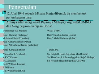 Pengenalan
 12 Julai 1946 sebuah J/Kuasa Kerja dibentuk bg membentuk
perlembagaan baru
 Ahlinya ialah 4 org wakil Raja-raja Melayu,2 org wakil UMNO
dan 6 org pegawai kerajaan British
Wakil Raja-raja Melayu Wakil UMNO
Dato’ Hamzah (Selangor)
Mohamad Sheriff (Kedah)
Raja Kamarulzaman (Perak)
Dato’ Nik Ahmad Kamil (kelantan)
Dato’ Onn bin Jaafar (Johor)
Dato’ Abdul Rahman (Johor)
Pihak Kerajaan British Turut Serta
Alexander T.Newboult
K.K.O’Connor
W.D.Godsall
Dr.H.William Linehan
A.Williams
D.C.Watherston (S/U)
Sir Ralph H.Hone (bg pihak MacDonald)
Sir Theodore S.Adams (bg pihak Raja2 Melayu)
Sir Roland Bradell (bg pihak UMNO)
 