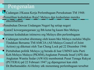 Pengenalan
 Cadangan J/Kuasa Kerja Perlembagaan Persekutuan TM 1948:
-Pemulihan kedudukan Raja2 Melayu dgn kedaulatan mereka
dikembalikan
-Penubuhan Dewan Undangan Negeri bg setiap negeri
-Syarat2 kewarganegaraan yg lbh ketat bg kaum bkn Melayu
-Jaminan kedudukan istimewa org Melayu dlm perlembagaan
 Cadangan tersebut ditentang oleh kaum bkn Melayu melalui Majlis
Tindakan Bersama TM/AMCJA (All Malaya Council of Joint
Action) yg diketuai oleh Tan Cheng Lock pd 22 Disember 1946
 Pertubuhan politik Melayu yg berada di luar UMNO iaitu Parti
Keb.Melayu Malaya (PKMM),Angkatan Pemuda Insaf (API) dan
Angkatan Wanita Sedar (AWAS) membentuk Pusat Tenaga Rakyat
(PUTERA) pd 22 Februari 1947 yg dipengerusi kan oleh
Dr.Burhanuddin Al-Helmy utk menentang perlembagaan tersebut
 