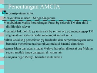 Penentangan AMCJA
 6 prinsip utama iaitu:
-Menyatukan seluruh TM dgn Singapura
-Menubuhkan Majlis Perundangan Pusat bg seluruh TM dan ahli2
dipilih oleh rakyat
-Menuntut hak politik yg sama rata bg semua org yg menganggap TM
sbg tanah air serta bersedia menumpukan taat setia
-Sultan kekal sbg pemerintah yg berdaulat dan berperlembagaan serta
bersedia menerima nasihat rakyat melalui badan2 demokrasi
-Agama Islam dan adat istiadat Melayu haruslah dikuasai org Melayu
secara mutlak tanpa gangguan dr kaum lain
-Kemajuan org2 Melayu haruslah diutamakan
 