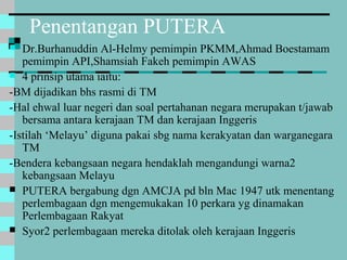 Penentangan PUTERA
 Dr.Burhanuddin Al-Helmy pemimpin PKMM,Ahmad Boestamam
pemimpin API,Shamsiah Fakeh pemimpin AWAS
 4 prinsip utama iaitu:
-BM dijadikan bhs rasmi di TM
-Hal ehwal luar negeri dan soal pertahanan negara merupakan t/jawab
bersama antara kerajaan TM dan kerajaan Inggeris
-Istilah ‘Melayu’ diguna pakai sbg nama kerakyatan dan warganegara
TM
-Bendera kebangsaan negara hendaklah mengandungi warna2
kebangsaan Melayu
 PUTERA bergabung dgn AMCJA pd bln Mac 1947 utk menentang
perlembagaan dgn mengemukakan 10 perkara yg dinamakan
Perlembagaan Rakyat
 Syor2 perlembagaan mereka ditolak oleh kerajaan Inggeris
 