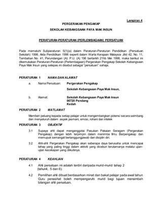 Lampiran 4
PERGERAKAN PENGAKAP
SEKOLAH KEBANGSAAN PAYA MAK INSUN
PERATURAN-PERATURAN (PERLEMBAGAAN) PERSATUAN
Pada mematuhi Subperaturan 5(1)(a) dalam Peraturan-Peraturan Pendidikan (Persatuan
Sekolah) 1998, Akta Pendidikan 1996 seperti dalam Warta Kerajaan Malaysia Jilid 42, No. 11,
Tambahan No. 41, Perundangan (A): P.U. (A) 196 bertarikh 21hb Mei 1998, maka berikut ini
dikemukakan Peraturan-Peraturan (Perlembagaan) Pergerakan Pengakap Sekolah Kebangsaan
Paya Mak Insun yang selepas ini disebut sebagai ”persatuan” sahaja.
PERATURAN 1 NAMA DAN ALAMAT
a. Nama Persatuan: Pergerakan Pengakap
Sekolah Kebangsaan Paya Mak Insun,
b. Alamat: Sekolah Kebangsaan Paya Mak Insun
06720 Pendang
Kedah
PERATURAN 2 MATLAMAT
Memberi peluang kepada setiap pelajar untuk mengembangkan potensi secara seimbang
dan menyeluruh dalam aspek jasmani, emosi, rohani dan intelek
PERATURAN 3 OBJEKTIF
3.1 Supaya ahli dapat menganggotai Pasukan Pakaian Seragam (Pergerakan
Pengakap) dengan lebih terpimpin dalam menimba Ilmu Berpengakap dan
memupuk semangat bertanggungjawab dan disiplin diri.
3.2 Ahli-ahli Pergerakan Pengakap akan seberapa daya berusaha untuk mencapai
tahap yang paling tinggi dalam aktiviti yang diceburi terutamanya melalui ujian-
ujian kecekapan yang diikutiinya.
PERATURAN 4 KEAHLIAN
4.1 Ahli persatuan ini adalah terdiri daripada murid-murid tahap 2
(tahun4, 5 dan 6).
4.2 Pemilihan ahli dibuat berdasarkan minat dan bakat pelajar pada awal tahun
Guru penasihat boleh mempengaruhi murid bagi tujuan menambah
bilangan ahli persatuan.
 