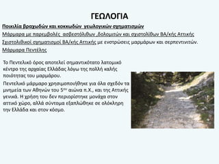 ΓΕΩΛΟΓΙΑ
Ποικιλία βραχωδών και κοκκωδών γεωλογικών σχηματισμών
Μάρμαρα με παρεμβολές ασβεστόλιθων ,δολομιτών και σχιστολίθων ΒΑ/κής Αττικής
Σχιστολιθικοί σχηματισμοί ΒΑ/κής Αττικής με ενστρώσεις μαρμάρων και σερπεντινιτών.
Μάρμαρα Πεντέλης
Το Πεντελικό όρος αποτελεί σημαντικότατο λατομικό
κέντρο της αρχαίας Ελλάδας λόγω της πολλή καλής
ποιότητας του μαρμάρου.
Πεντελικό μάρμαρο χρησιμοποιήθηκε για όλα σχεδόν τα
μνημεία των Αθηνών του 5ου αιώνα π.Χ., και της Αττικής
γενικά. Η χρήση του δεν περιορίστηκε μονάχα στον
αττικό χώρο, αλλά σύντομα εξαπλώθηκε σε ολόκληρη
την Ελλάδα και στον κόσμο.
 