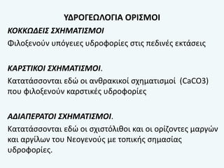 ΥΔΡΟΓΕΩΛΟΓΙΑ ΟΡΙΣΜΟΙ
ΚΟΚΚΩΔΕΙΣ ΣΧΗΜΑΤΙΣΜΟΙ
Φιλοξενούν υπόγειες υδροφορίες στις πεδινές εκτάσεις
ΚΑΡΣΤΙΚΟΙ ΣΧΗΜΑΤΙΣΜΟΙ.
Κατατάσσονται εδώ οι ανθρακικοί σχηματισμοί (CaCO3)
που φιλοξενούν καρστικές υδροφορίες
ΑΔΙΑΠΕΡΑΤΟΙ ΣΧΗΜΑΤΙΣΜΟΙ.
Κατατάσσονται εδώ οι σχιστόλιθοι και οι ορίζοντες μαργών
και αργίλων του Νεογενούς με τοπικής σημασίας
υδροφορίες.
 
