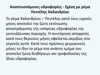 Αναπτυσσόμενες υδροφορίες - Σχέση με ρέμα
Πεντέλης Χαλανδρίου
Το ρέμα Χαλανδρίου – Πεντέλης κατά τους υγρούς
μήνες αποτελεί την ζώνη εκτόνωσης
αποστράγγισης της υπόγειας υδροφορίας της
γειτνιάζουσας περιοχής. Η συντήρηση απορροής
κατά τους θερινούς μήνες οφείλεται ακριβώς στο
γεγονός αυτό. Κατά τους πρώτους χειμερινούς
μήνες το ίδιο το ρέμα στο ανάντη τμήμα του
αποτελεί ζώνη διηθήσεων και τροφοδοσίας της
ίδιας υδροφορίας.
 